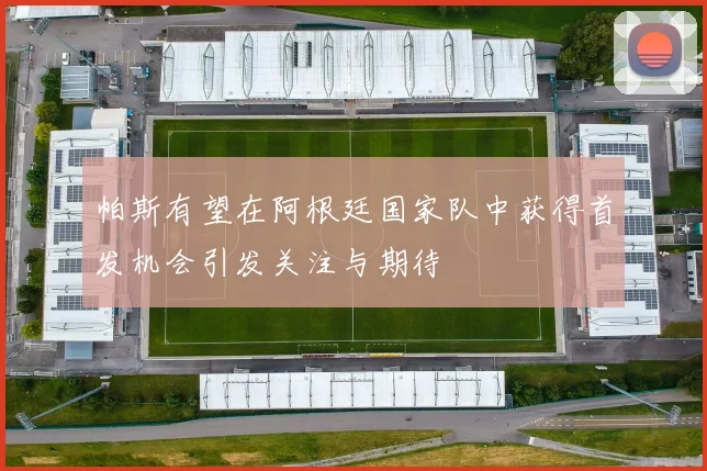 帕斯有望在阿根廷国家队中获得首发机会引发关注与期待