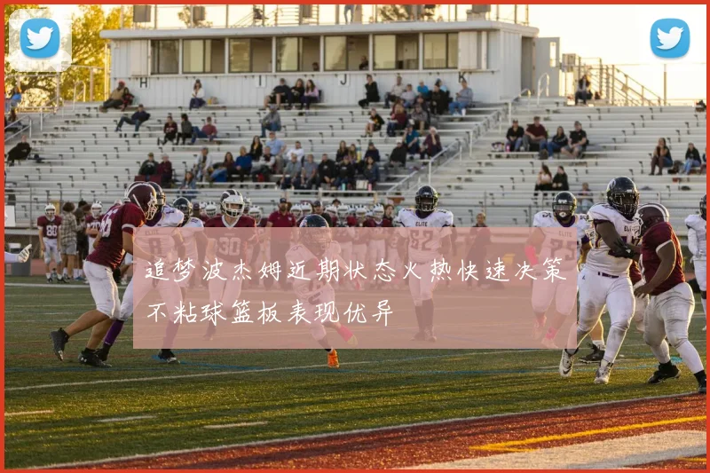 追梦波杰姆近期状态火热快速决策不粘球篮板表现优异