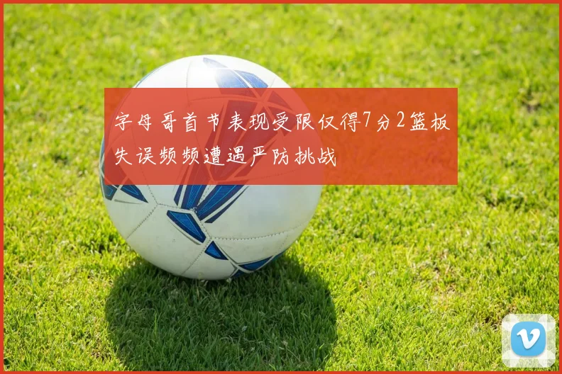 字母哥首节表现受限仅得7分2篮板失误频频遭遇严防挑战