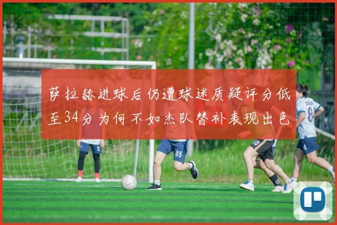 萨拉赫进球后仍遭球迷质疑评分低至34分为何不如杰队替补表现出色