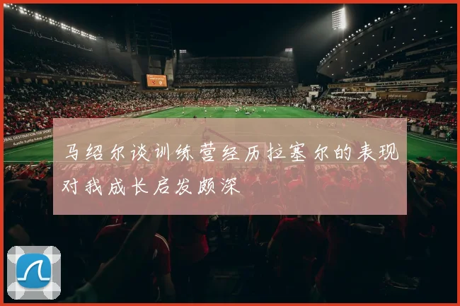 马绍尔谈训练营经历拉塞尔的表现对我成长启发颇深