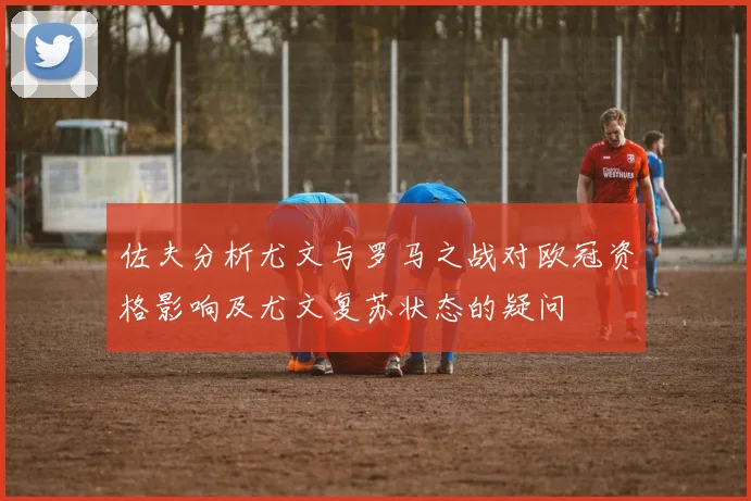 佐夫分析尤文与罗马之战对欧冠资格影响及尤文复苏状态的疑问