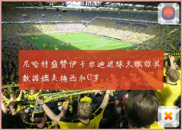 尼哈特盛赞伊卡尔迪进球天赋称其数据媲美梅西和C罗