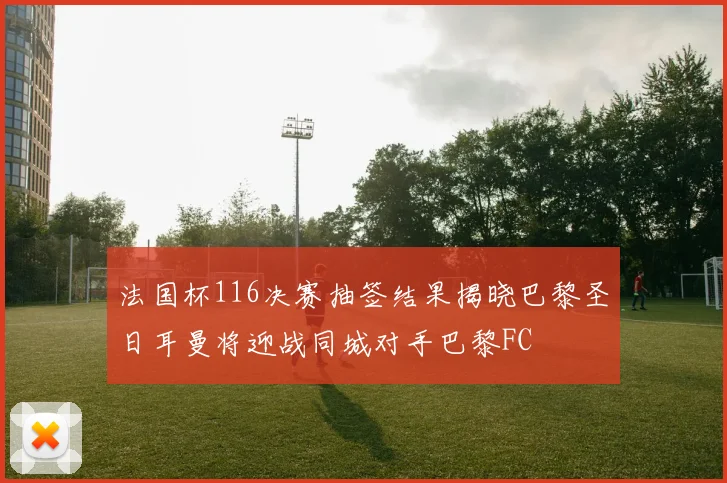 法国杯116决赛抽签结果揭晓巴黎圣日耳曼将迎战同城对手巴黎FC