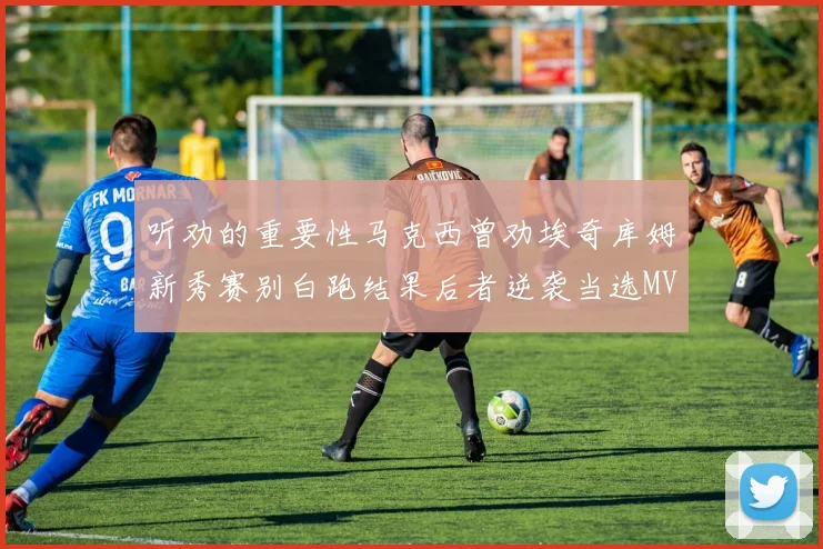 听劝的重要性马克西曾劝埃奇库姆新秀赛别白跑结果后者逆袭当选MVP